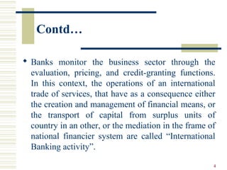 Contd…
 Banks monitor the business sector through the
evaluation, pricing, and credit-granting functions.
In this context, the operations of an international
trade of services, that have as a consequence either
the creation and management of financial means, or
the transport of capital from surplus units of
country in an other, or the mediation in the frame of
national financier system are called “International
Banking activity”.
4
 