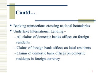 Contd…
 Banking transactions crossing national boundaries
 Undertake International Lending –
- All claims of domestic banks offices on foreign
residents
- Claims of foreign bank offices on local residents
- Claims of domestic bank offices on domestic
residents in foreign currency
5
 