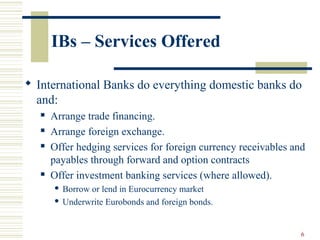 6
IBs – Services Offered
 International Banks do everything domestic banks do
and:
 Arrange trade financing.
 Arrange foreign exchange.
 Offer hedging services for foreign currency receivables and
payables through forward and option contracts
 Offer investment banking services (where allowed).
 Borrow or lend in Eurocurrency market
 Underwrite Eurobonds and foreign bonds.
 