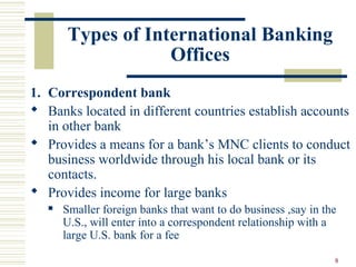 8
Types of International Banking
Offices
1. Correspondent bank
 Banks located in different countries establish accounts
in other bank
 Provides a means for a bank’s MNC clients to conduct
business worldwide through his local bank or its
contacts.
 Provides income for large banks
 Smaller foreign banks that want to do business ,say in the
U.S., will enter into a correspondent relationship with a
large U.S. bank for a fee
 