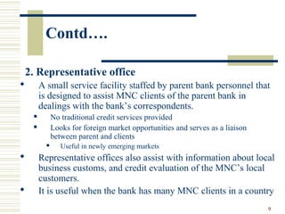 9
Contd….
2. Representative office
 A small service facility staffed by parent bank personnel that
is designed to assist MNC clients of the parent bank in
dealings with the bank’s correspondents.
 No traditional credit services provided
 Looks for foreign market opportunities and serves as a liaison
between parent and clients
 Useful in newly emerging markets
 Representative offices also assist with information about local
business customs, and credit evaluation of the MNC’s local
customers.
 It is useful when the bank has many MNC clients in a country
 