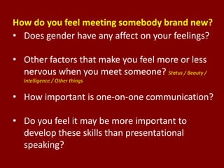 How do you feel meeting somebody brand new?
• Does gender have any affect on your feelings?
• Other factors that make you feel more or less
nervous when you meet someone? Status / Beauty /
Intelligence / Other things
• How important is one-on-one communication?
• Do you feel it may be more important to
develop these skills than presentational
speaking?
 