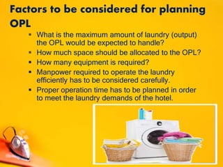 Factors to be considered for planning
OPL
 What is the maximum amount of laundry (output)
the OPL would be expected to handle?
 How much space should be allocated to the OPL?
 How many equipment is required?
 Manpower required to operate the laundry
efficiently has to be considered carefully.
 Proper operation time has to be planned in order
to meet the laundry demands of the hotel.
 