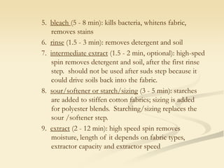 5. bleach (5 - 8 min): kills bacteria, whitens fabric,
removes stains
6. rinse (1.5 - 3 min): removes detergent and soil
7. intermediate extract (1.5 - 2 min, optional): high-sped
spin removes detergent and soil, after the first rinse
step. should not be used after suds step because it
could drive soils back into the fabric.
8. sour/softener or starch/sizing (3 - 5 min): starches
are added to stiffen cotton fabrics; sizing is added
for polyester blends. Starching/sizing replaces the
sour /softener step.
9. extract (2 - 12 min): high speed spin removes
moisture, length of it depends on fabric types,
extractor capacity and extractor speed
 