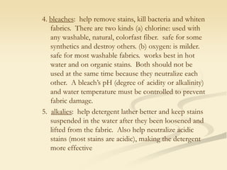 4. bleaches: help remove stains, kill bacteria and whiten
fabrics. There are two kinds (a) chlorine: used with
any washable, natural, colorfast fiber. safe for some
synthetics and destroy others. (b) oxygen: is milder.
safe for most washable fabrics. works best in hot
water and on organic stains. Both should not be
used at the same time because they neutralize each
other. A bleach’s pH (degree of acidity or alkalinity)
and water temperature must be controlled to prevent
fabric damage.
5. alkalies: help detergent lather better and keep stains
suspended in the water after they been loosened and
lifted from the fabric. Also help neutralize acidic
stains (most stains are acidic), making the detergent
more effective
 