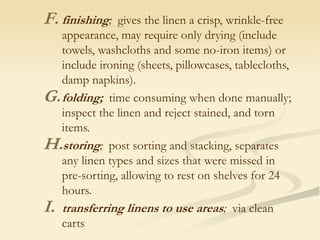 F. finishing; gives the linen a crisp, wrinkle-free
appearance, may require only drying (include
towels, washcloths and some no-iron items) or
include ironing (sheets, pillowcases, tablecloths,
damp napkins).
G.folding; time consuming when done manually;
inspect the linen and reject stained, and torn
items.
H.storing; post sorting and stacking, separates
any linen types and sizes that were missed in
pre-sorting, allowing to rest on shelves for 24
hours.
I. transferring linens to use areas; via clean
carts
 
