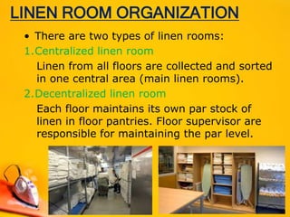LINEN ROOM ORGANIZATION
• There are two types of linen rooms:
1.Centralized linen room
Linen from all floors are collected and sorted
in one central area (main linen rooms).
2.Decentralized linen room
Each floor maintains its own par stock of
linen in floor pantries. Floor supervisor are
responsible for maintaining the par level.
 