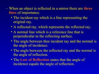 – When an object is reflected in a mirror there are three
lines of importance.
• The incident ray which is a line representing the
original ray.
• A reflected ray, which represents the reflected ray.
• A normal line which is a reference line that is
perpendicular to the reflecting surface.
• The angle between thee incident ray and the normal is
the angle of incidence.
• The angle between the reflected ray and the normal is
the angle of reflection.
• The Law of Reflection states that the angle of
incidence equals the angle of reflection.
 