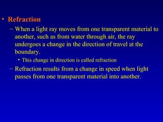 • Refraction
– When a light ray moves from one transparent material to
another, such as from water through air, the ray
undergoes a change in the direction of travel at the
boundary.
• This change in direction is called refraction
– Refraction results from a change in speed when light
passes from one transparent material into another.
 