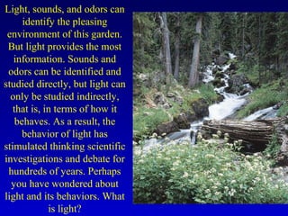 Light, sounds, and odors can
identify the pleasing
environment of this garden.
But light provides the most
information. Sounds and
odors can be identified and
studied directly, but light can
only be studied indirectly,
that is, in terms of how it
behaves. As a result, the
behavior of light has
stimulated thinking scientific
investigations and debate for
hundreds of years. Perhaps
you have wondered about
light and its behaviors. What
is light?
 