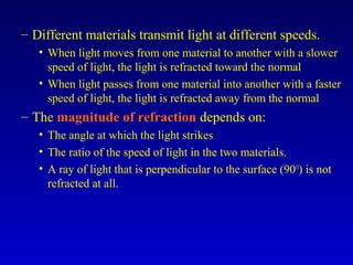 – Different materials transmit light at different speeds.
• When light moves from one material to another with a slower
speed of light, the light is refracted toward the normal
• When light passes from one material into another with a faster
speed of light, the light is refracted away from the normal
– The magnitude of refraction depends on:
• The angle at which the light strikes
• The ratio of the speed of light in the two materials.
• A ray of light that is perpendicular to the surface (90O
) is not
refracted at all.
 