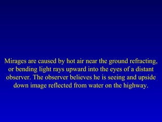 Mirages are caused by hot air near the ground refracting,
or bending light rays upward into the eyes of a distant
observer. The observer believes he is seeing and upside
down image reflected from water on the highway.
 