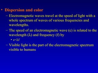 • Dispersion and color
– Electromagnetic waves travel at the speed of light with a
whole spectrum of waves of various frequencies and
wavelengths.
– The speed of an electromagnetic wave (c) is related to the
wavelength (λ) and frequency (f) by
• c=λf
– Visible light is the part of the electromagnetic spectrum
visible to humans
 