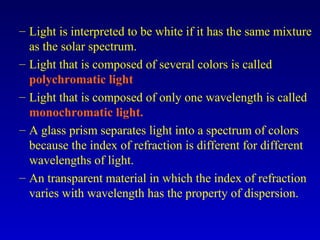– Light is interpreted to be white if it has the same mixture
as the solar spectrum.
– Light that is composed of several colors is called
polychromatic light
– Light that is composed of only one wavelength is called
monochromatic light.
– A glass prism separates light into a spectrum of colors
because the index of refraction is different for different
wavelengths of light.
– An transparent material in which the index of refraction
varies with wavelength has the property of dispersion.
 