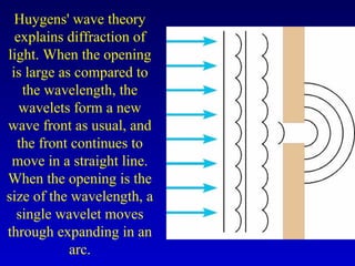 Huygens' wave theory
explains diffraction of
light. When the opening
is large as compared to
the wavelength, the
wavelets form a new
wave front as usual, and
the front continues to
move in a straight line.
When the opening is the
size of the wavelength, a
single wavelet moves
through expanding in an
arc.
 