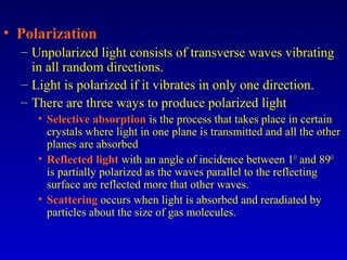 • Polarization
– Unpolarized light consists of transverse waves vibrating
in all random directions.
– Light is polarized if it vibrates in only one direction.
– There are three ways to produce polarized light
• Selective absorption is the process that takes place in certain
crystals where light in one plane is transmitted and all the other
planes are absorbed
• Reflected light with an angle of incidence between 1O
and 89O
is partially polarized as the waves parallel to the reflecting
surface are reflected more that other waves.
• Scattering occurs when light is absorbed and reradiated by
particles about the size of gas molecules.
 