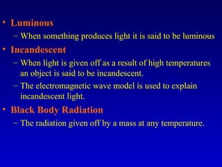 • Luminous
– When something produces light it is said to be luminous
• Incandescent
– When light is given off as a result of high temperatures
an object is said to be incandescent.
– The electromagnetic wave model is used to explain
incandescent light.
• Black Body Radiation
– The radiation given off by a mass at any temperature.
 