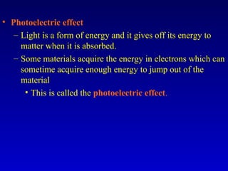 • Photoelectric effect
– Light is a form of energy and it gives off its energy to
matter when it is absorbed.
– Some materials acquire the energy in electrons which can
sometime acquire enough energy to jump out of the
material
• This is called the photoelectric effect.
 