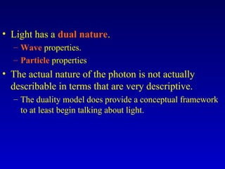• Light has a dual nature.
– Wave properties.
– Particle properties
• The actual nature of the photon is not actually
describable in terms that are very descriptive.
– The duality model does provide a conceptual framework
to at least begin talking about light.
 