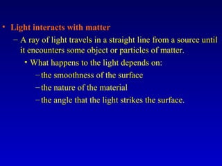 • Light interacts with matter
– A ray of light travels in a straight line from a source until
it encounters some object or particles of matter.
• What happens to the light depends on:
–the smoothness of the surface
–the nature of the material
–the angle that the light strikes the surface.
 