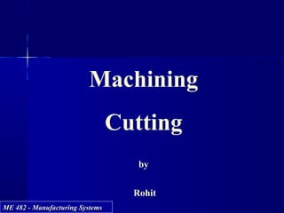 ME 482 - Manufacturing SystemsME 482 - Manufacturing Systems
Machining
Cutting
by
Rohit
 