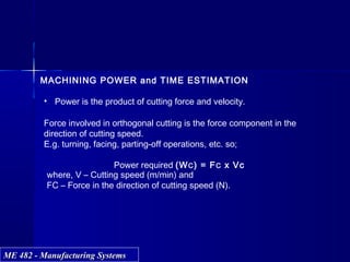 ME 482 - Manufacturing SystemsME 482 - Manufacturing Systems
MACHINING POWER and TIME ESTIMATION
• Power is the product of cutting force and velocity.
Force involved in orthogonal cutting is the force component in the
direction of cutting speed.
E.g. turning, facing, parting-off operations, etc. so;
Power required (WC) = FC x Vc
where, V – Cutting speed (m/min) and
FC – Force in the direction of cutting speed (N).
 