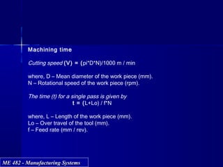ME 482 - Manufacturing SystemsME 482 - Manufacturing Systems
Machining time
Cutting speed (V) = (pi*D*N)/1000 m / min
where, D – Mean diameter of the work piece (mm).
N – Rotational speed of the work piece (rpm).
The time (t) for a single pass is given by
t = (L+Lo) / f*N
where, L – Length of the work piece (mm).
Lo – Over travel of the tool (mm).
f – Feed rate (mm / rev).
 