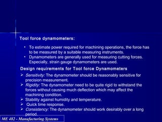 ME 482 - Manufacturing SystemsME 482 - Manufacturing Systems
Tool force dynamometers:
• To estimate power required for machining operations, the force has
to be measured by a suitable measuring instruments.
• Dynamometers are generally used for measuring cutting forces.
Especially, strain gauge dynamometers are used.
Design requirements for Tool force Dynamometers
 Sensitivity: The dynamometer should be reasonably sensitive for
precision measurement.
 Rigidity: The dynamometer need to be quite rigid to withstand the
forces without causing much deflection which may affect the
machining condition.
 Stability against humidity and temperature.
 Quick time response.
 Consistency: The dynamometer should work desirably over a long
period.
 