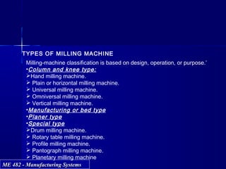 ME 482 - Manufacturing SystemsME 482 - Manufacturing Systems
TYPES OF MILLING MACHINE
Milling-machine classification is based on design, operation, or purpose.’
•Column and knee type:
Hand milling machine.
 Plain or horizontal milling machine.
 Universal milling machine.
 Omniversal milling machine.
 Vertical milling machine.
•Manufacturing or bed type
•Planer type
•Special type
Drum milling machine.
 Rotary table milling machine.
 Profile milling machine.
 Pantograph milling machine.
 Planetary milling machine
 