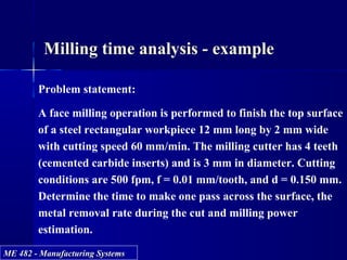ME 482 - Manufacturing SystemsME 482 - Manufacturing Systems
Milling time analysis - example
Problem statement:
A face milling operation is performed to finish the top surface
of a steel rectangular workpiece 12 mm long by 2 mm wide
with cutting speed 60 mm/min. The milling cutter has 4 teeth
(cemented carbide inserts) and is 3 mm in diameter. Cutting
conditions are 500 fpm, f = 0.01 mm/tooth, and d = 0.150 mm.
Determine the time to make one pass across the surface, the
metal removal rate during the cut and milling power
estimation.
 