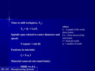 ME 482 - Manufacturing SystemsME 482 - Manufacturing Systems
Time to mill workpiece, Tm:
Tm = (L + L0)/fr
Spindle rpm related to cutter diameter and
speed:
N (rpm) = v/(π D)
Feedrate in mm/min:
fr = N nt f
Material removal rate (mm3/min):
MRR =w d fr
where
L – Length of the work
piece (mm).
Lo – Over travel of the
tool (mm).
f = feed per tooth
nt = number of teeth
 