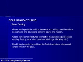 ME 482 - Manufacturing SystemsME 482 - Manufacturing Systems
Peripheral Face
GEAR MANUFACTURING:
Gear Cutting
•Gears are important machine elements and widely used in various
mechanisms and devices to transmit power and motion.
•Gears can be manufactured by most of manufacturing processes.
(casting, forging, extrusion, powder metallurgy, blanking, etc.)
•Machining is applied to achieve the final dimensions, shape and
surface finish in the gear.
 