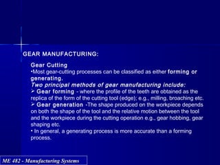 ME 482 - Manufacturing SystemsME 482 - Manufacturing Systems
Peripheral Face
GEAR MANUFACTURING:
Gear Cutting
•Most gear-cutting processes can be classified as either forming or
generating.
Two principal methods of gear manufacturing include:
 Gear forming - where the profile of the teeth are obtained as the
replica of the form of the cutting tool (edge); e.g., milling, broaching etc.
 Gear generation -The shape produced on the workpiece depends
on both the shape of the tool and the relative motion between the tool
and the workpiece during the cutting operation e.g., gear hobbing, gear
shaping etc.
• In general, a generating process is more accurate than a forming
process.
 
