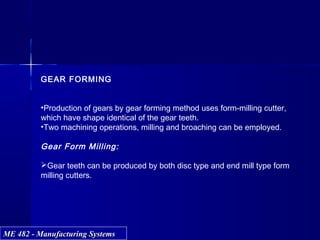 ME 482 - Manufacturing SystemsME 482 - Manufacturing Systems
GEAR FORMING
•Production of gears by gear forming method uses form-milling cutter,
which have shape identical of the gear teeth.
•Two machining operations, milling and broaching can be employed.
Gear Form Milling:
Gear teeth can be produced by both disc type and end mill type form
milling cutters.
 