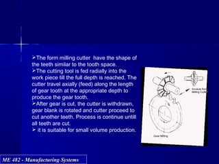 ME 482 - Manufacturing SystemsME 482 - Manufacturing Systems
The form milling cutter have the shape of
the teeth similar to the tooth space.
The cutting tool is fed radially into the
work piece till the full depth is reached. The
cutter travel axially (feed) along the length
of gear tooth at the appropriate depth to
produce the gear tooth.
After gear is cut, the cutter is withdrawn,
gear blank is rotated and cutter proceed to
cut another teeth. Process is continue untill
all teeth are cut.
 it is suitable for small volume production.
 