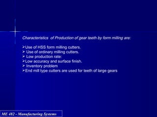 ME 482 - Manufacturing SystemsME 482 - Manufacturing Systems
Characteristics of Production of gear teeth by form milling are:
Use of HSS form milling cutters.
 Use of ordinary milling cutters.
 Low production rate:
Low accuracy and surface finish.
 Inventory problem
End mill type cutters are used for teeth of large gears
 