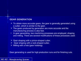 ME 482 - Manufacturing SystemsME 482 - Manufacturing Systems
GEAR GENERATION
 To obtain more accurate gears, the gear is generally generated using
a cutter, which is similar to the gear.
 The gears produced by generation are more accurate and the
manufacturing process is also fast.
• In gear generating, two machining processes are employed, shaping
and milling. There are several modifications of these processes used:
 Gear shaping with a pinion-shaped cutter.
 Gear shaping with a rack-shaped cutter.
 Milling with a hob (gear hobbing).
Gear generating is used for high production runs and for finishing cuts.
 
