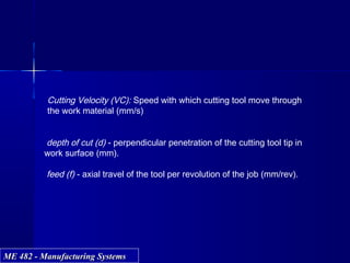 ME 482 - Manufacturing SystemsME 482 - Manufacturing Systems
Cutting Velocity (VC): Speed with which cutting tool move through
the work material (mm/s)
depth of cut (d) - perpendicular penetration of the cutting tool tip in
work surface (mm).
feed (f) - axial travel of the tool per revolution of the job (mm/rev).
 