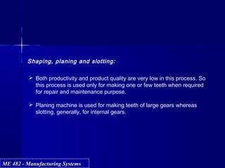ME 482 - Manufacturing SystemsME 482 - Manufacturing Systems
Shaping, planing and slotting:
 Both productivity and product quality are very low in this process. So
this process is used only for making one or few teeth when required
for repair and maintenance purpose.
 Planing machine is used for making teeth of large gears whereas
slotting, generally, for internal gears.
 