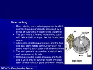 ME 482 - Manufacturing SystemsME 482 - Manufacturing Systems
Gear hobbing
• Gear hobbing is a machining process in which
gear teeth are progressively generated by a
series of cuts with a helical cutting tool (hob).
• The gear hob is a formed tooth milling cutter
with helical teeth arranged like the thread on a
screw.
 All motions in hobbing are rotary, and the hob
and gear blank rotate continuously as in two
gears meshing each other until all teeth are cut.
 The work piece is mounted on a vertical axis
and rotates about its axis.
 Hobbing provides lesser accuracy and finish
and is used only for cutting straight or helical
teeth of external spur gears and worm wheels.
 