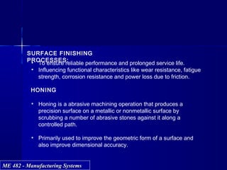 ME 482 - Manufacturing SystemsME 482 - Manufacturing Systems
SURFACE FINISHING
PROCESSES:• To ensure reliable performance and prolonged service life.
• Influencing functional characteristics like wear resistance, fatigue
strength, corrosion resistance and power loss due to friction.
HONING
• Honing is a abrasive machining operation that produces a
precision surface on a metallic or nonmetallic surface by
scrubbing a number of abrasive stones against it along a
controlled path.
• Primarily used to improve the geometric form of a surface and
also improve dimensional accuracy.
 