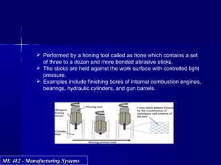 ME 482 - Manufacturing SystemsME 482 - Manufacturing Systems
 Performed by a honing tool called as hone which contains a set
of three to a dozen and more bonded abrasive sticks.
 The sticks are held against the work surface with controlled light
pressure.
 Examples include finishing bores of internal combustion engines,
bearings, hydraulic cylinders, and gun barrels.
 