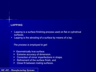 ME 482 - Manufacturing SystemsME 482 - Manufacturing Systems
LAPPING
• Lapping is a surface finishing process used on flat or cylindrical
surfaces.
• Lapping is the abrading of a surface by means of a lap.
The process is employed to get:
 Geometrically true surface.
 Extreme accuracy of dimension.
 Correction of minor imperfections in shape.
 Refinement of the surface finish, and
 Close fit between mating surfaces.
 