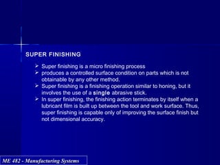 ME 482 - Manufacturing SystemsME 482 - Manufacturing Systems
SUPER FINISHING
 Super finishing is a micro finishing process
 produces a controlled surface condition on parts which is not
obtainable by any other method.
 Super finishing is a finishing operation similar to honing, but it
involves the use of a single abrasive stick.
 In super finishing, the finishing action terminates by itself when a
lubricant film is built up between the tool and work surface. Thus,
super finishing is capable only of improving the surface finish but
not dimensional accuracy.
 