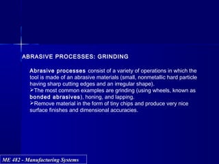 ME 482 - Manufacturing SystemsME 482 - Manufacturing Systems
ABRASIVE PROCESSES: GRINDING
Abrasive processes consist of a variety of operations in which the
tool is made of an abrasive materials (small, nonmetallic hard particle
having sharp cutting edges and an irregular shape).
The most common examples are grinding (using wheels, known as
bonded abrasives), honing, and lapping.
Remove material in the form of tiny chips and produce very nice
surface finishes and dimensional accuracies.
 