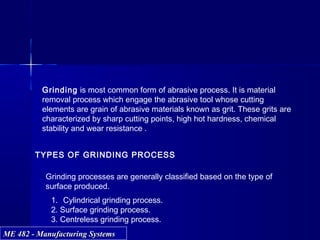 ME 482 - Manufacturing SystemsME 482 - Manufacturing Systems
TYPES OF GRINDING PROCESS
Grinding processes are generally classified based on the type of
surface produced.
1. Cylindrical grinding process.
2. Surface grinding process.
3. Centreless grinding process.
Grinding is most common form of abrasive process. It is material
removal process which engage the abrasive tool whose cutting
elements are grain of abrasive materials known as grit. These grits are
characterized by sharp cutting points, high hot hardness, chemical
stability and wear resistance .
 