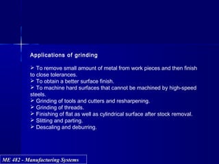 ME 482 - Manufacturing SystemsME 482 - Manufacturing Systems
Applications of grinding
 To remove small amount of metal from work pieces and then finish
to close tolerances.
 To obtain a better surface finish.
 To machine hard surfaces that cannot be machined by high-speed
steels.
 Grinding of tools and cutters and resharpening.
 Grinding of threads.
 Finishing of flat as well as cylindrical surface after stock removal.
 Slitting and parting.
 Descaling and deburring.
 