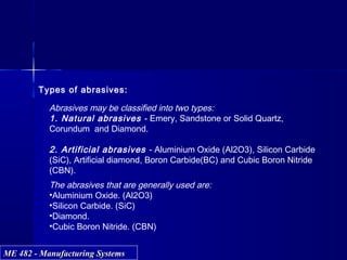 ME 482 - Manufacturing SystemsME 482 - Manufacturing Systems
Types of abrasives:
Abrasives may be classified into two types:
1. Natural abrasives - Emery, Sandstone or Solid Quartz,
Corundum and Diamond.
2. Artificial abrasives - Aluminium Oxide (Al2O3), Silicon Carbide
(SiC), Artificial diamond, Boron Carbide(BC) and Cubic Boron Nitride
(CBN).
The abrasives that are generally used are:
•Aluminium Oxide. (Al2O3)
•Silicon Carbide. (SiC)
•Diamond.
•Cubic Boron Nitride. (CBN)
 