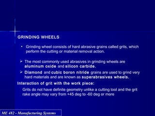 ME 482 - Manufacturing SystemsME 482 - Manufacturing Systems
GRINDING WHEELS
• Grinding wheel consists of hard abrasive grains called grits, which
perform the cutting or material removal action.
 Diamond and cubic boron nitride grains are used to grind very
hard materials and are known as superabrasives wheels.
 The most commonly used abrasives in grinding wheels are
aluminum oxide and silicon carbide.
Interaction of grit with the work piece:
Grits do not have definite geometry unlike a cutting tool and the grit
rake angle may vary from +45 deg to -60 deg or more
 