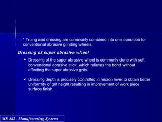 ME 482 - Manufacturing SystemsME 482 - Manufacturing Systems
* Truing and dressing are commonly combined into one operation for
conventional abrasive grinding wheels.
Dressing of super abrasive wheel
 Dressing of the super abrasive wheel is commonly done with soft
conventional abrasive stick, which relieves the bond without
affecting the super abrasive grits.
 Dressing depth is precisely controlled in micron level to obtain better
uniformity of grit height resulting in improvement of work piece
surface finish.
 